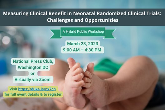 Image featuring a barefooted infant contains the following text: Measuring Clinical Benefit in Neonatal Randomized Clinical Trials: Challenges and Opportunities. A Hybrid Public Workshop. March 23, 2023 9:00 AM - 4:30 PM. National Press Club, Washington DC or Virtually via Zoom. Visit https://duke.is/px7cn for full event details &amp; to register.